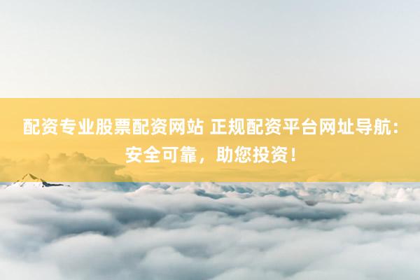 配资专业股票配资网站 正规配资平台网址导航:安全可靠,助您投资!