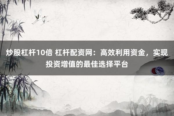 炒股杠杆10倍 杠杆配资网：高效利用资金，实现投资增值的最佳选择平台