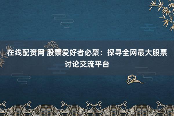 在线配资网 股票爱好者必聚：探寻全网最大股票讨论交流平台
