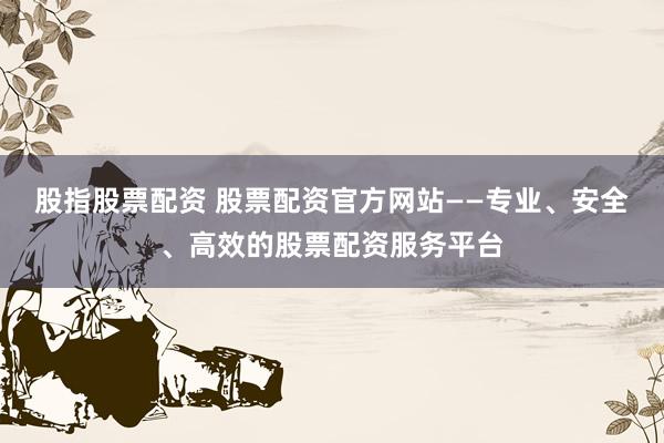 股指股票配资 股票配资官方网站——专业、安全、高效的股票配资服务平台