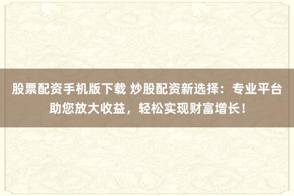 股票配资手机版下载 炒股配资新选择：专业平台助您放大收益，轻松实现财富增长！