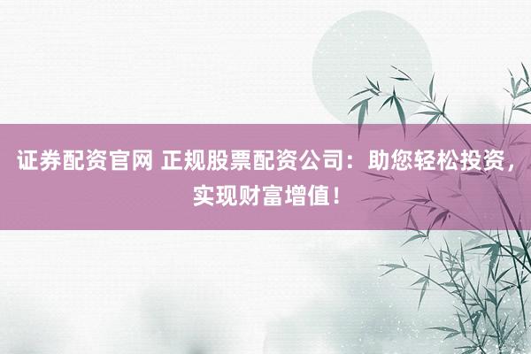 证券配资官网 正规股票配资公司：助您轻松投资，实现财富增值！