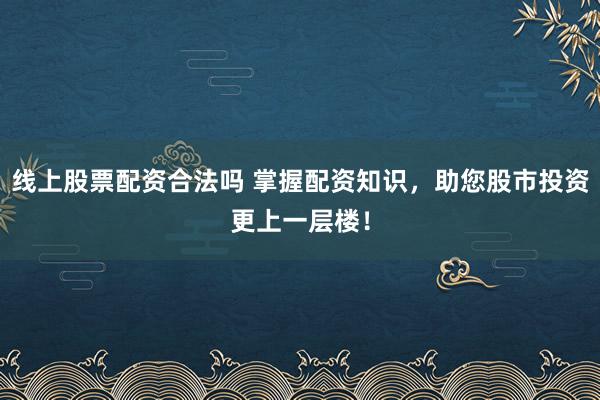 线上股票配资合法吗 掌握配资知识,助您股市投资更上一层楼!