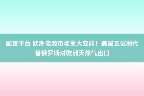 配资平台 欧洲能源市场重大变局！美国正试图代替俄罗斯对欧洲天然气出口