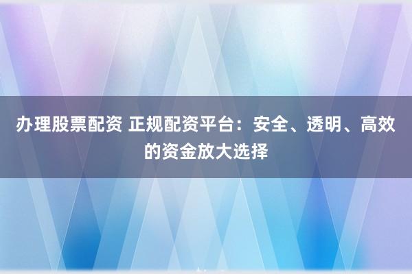 办理股票配资 正规配资平台：安全、透明、高效的资金放大选择