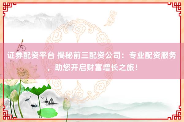 证券配资平台 揭秘前三配资公司：专业配资服务，助您开启财富增长之旅！