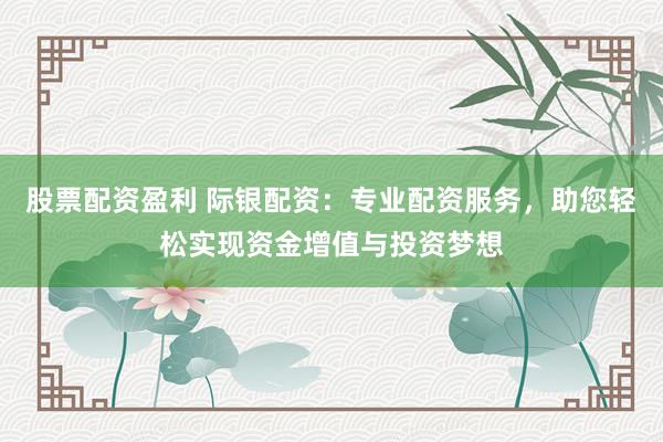 股票配资盈利 际银配资：专业配资服务，助您轻松实现资金增值与投资梦想