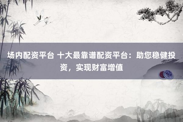 场内配资平台 十大最靠谱配资平台:助您稳健投资,实现财富增值
