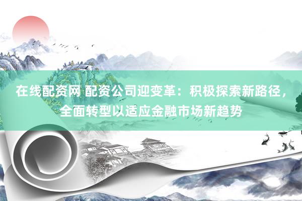 在线配资网 配资公司迎变革:积极探索新路径,全面转型以适应金融市场新趋势