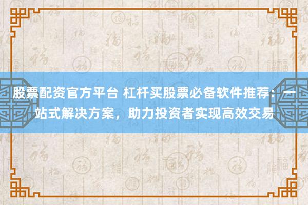 股票配资官方平台 杠杆买股票必备软件推荐：一站式解决方案，助力投资者实现高效交易