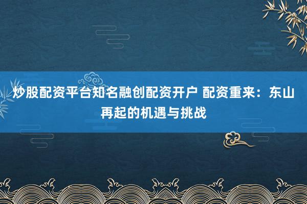 炒股配资平台知名融创配资开户 配资重来:东山再起的机遇与挑战