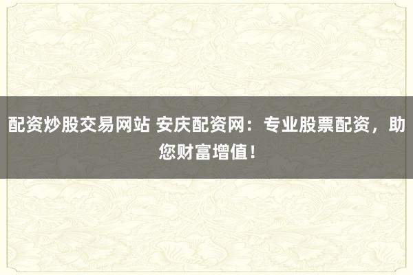 配资炒股交易网站 安庆配资网:专业股票配资,助您财富增值!