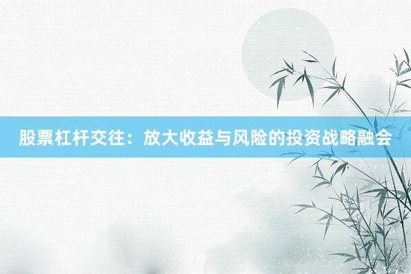 股票杠杆交往:放大收益与风险的投资战略融会