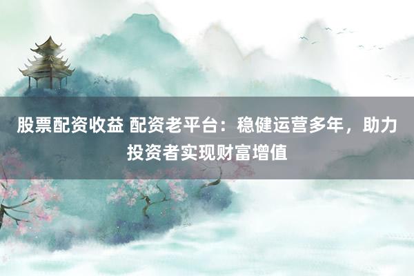 股票配资收益 配资老平台：稳健运营多年，助力投资者实现财富增值