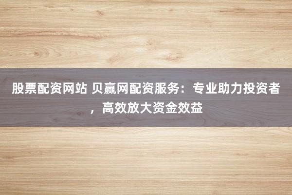 股票配资网站 贝赢网配资服务：专业助力投资者，高效放大资金效益