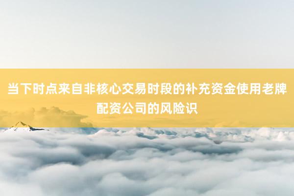 当下时点来自非核心交易时段的补充资金使用老牌配资公司的风险识