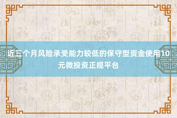 近三个月风险承受能力较低的保守型资金使用10元微投资正规平台