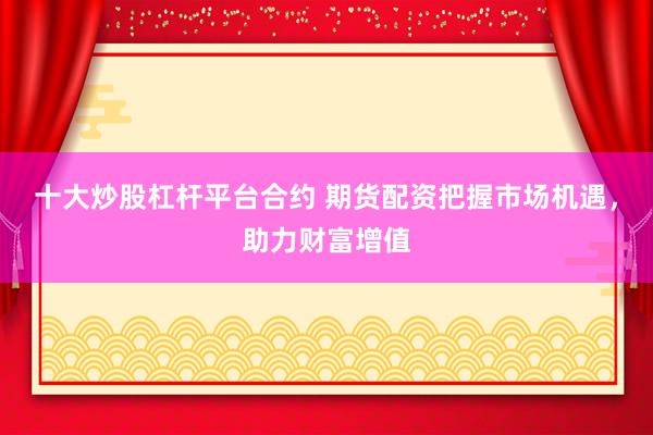 十大炒股杠杆平台合约 期货配资把握市场机遇,助力财富增值