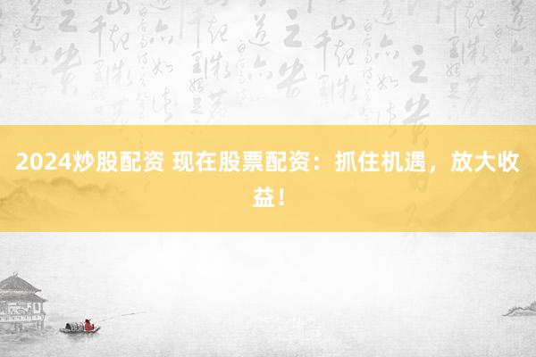 2024炒股配资 现在股票配资:抓住机遇,放大收益!