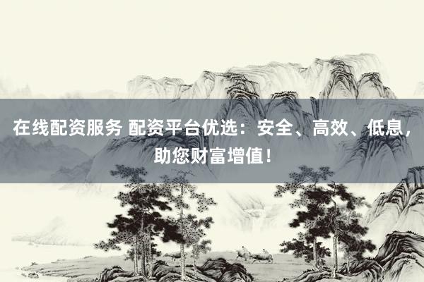 在线配资服务 配资平台优选：安全、高效、低息，助您财富增值！