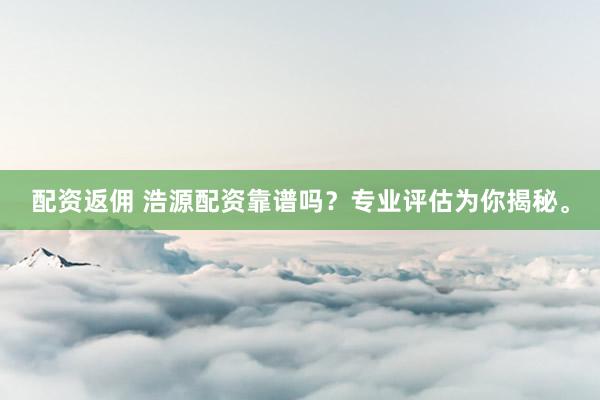配资返佣 浩源配资靠谱吗？专业评估为你揭秘。