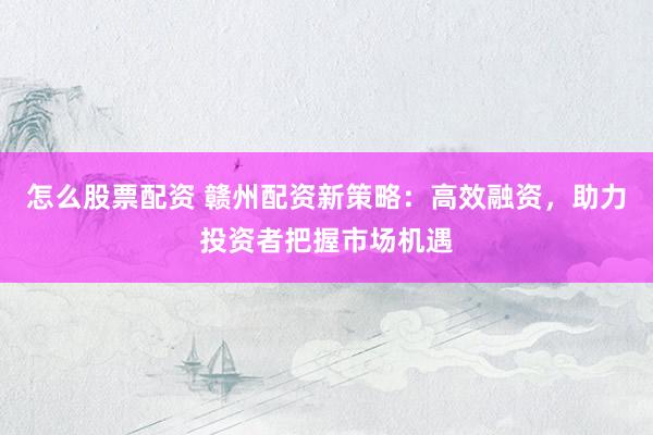 怎么股票配资 赣州配资新策略：高效融资，助力投资者把握市场机遇