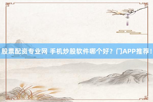 股票配资专业网 手机炒股软件哪个好?门APP推荐!
