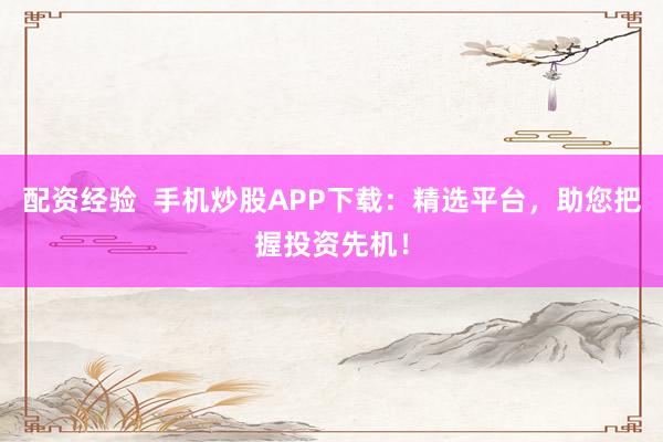 配资经验  手机炒股APP下载：精选平台，助您把握投资先机！