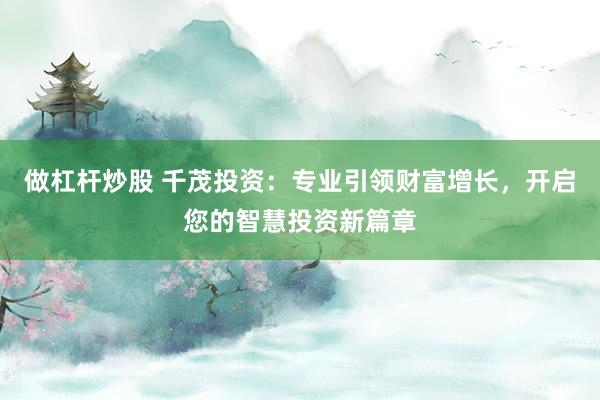 做杠杆炒股 千茂投资：专业引领财富增长，开启您的智慧投资新篇章
