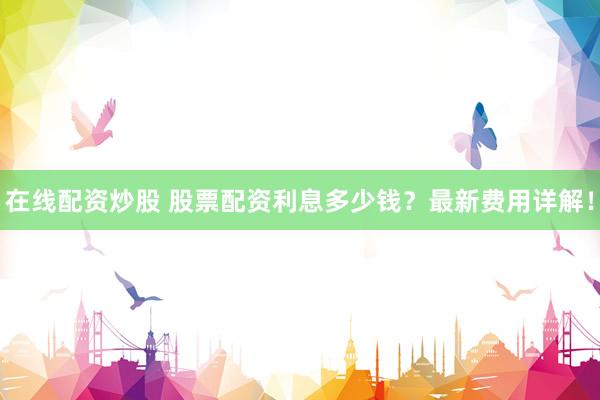 在线配资炒股 股票配资利息多少钱？最新费用详解！