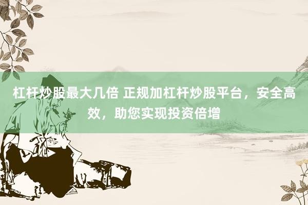 杠杆炒股最大几倍 正规加杠杆炒股平台，安全高效，助您实现投资倍增