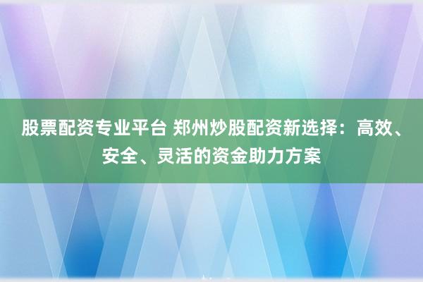 股票配资专业平台 郑州炒股配资新选择：高效、安全、灵活的资金助力方案