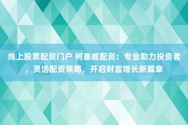 线上股票配资门户 柯塞威配资：专业助力投资者，灵活配资策略，开启财富增长新篇章
