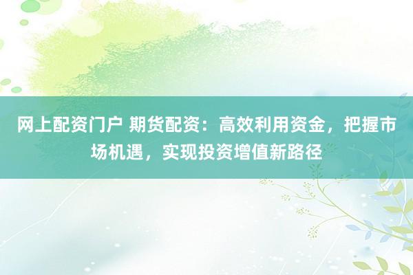网上配资门户 期货配资：高效利用资金，把握市场机遇，实现投资增值新路径