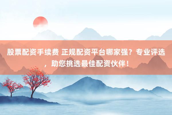 股票配资手续费 正规配资平台哪家强？专业评选，助您挑选最佳配资伙伴！