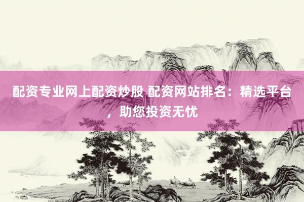 配资专业网上配资炒股 配资网站排名：精选平台，助您投资无忧