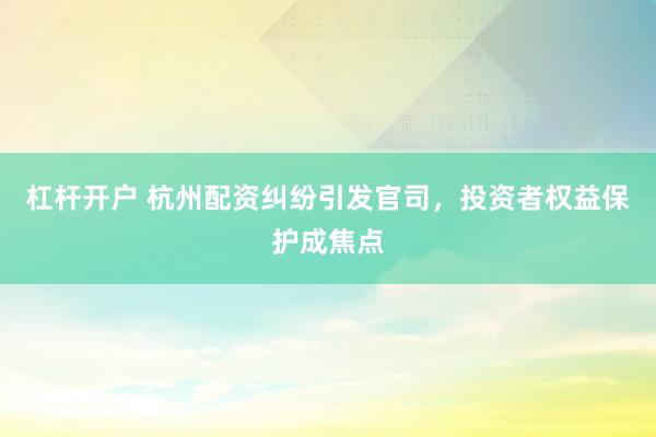 杠杆开户 杭州配资纠纷引发官司,投资者权益保护成焦点