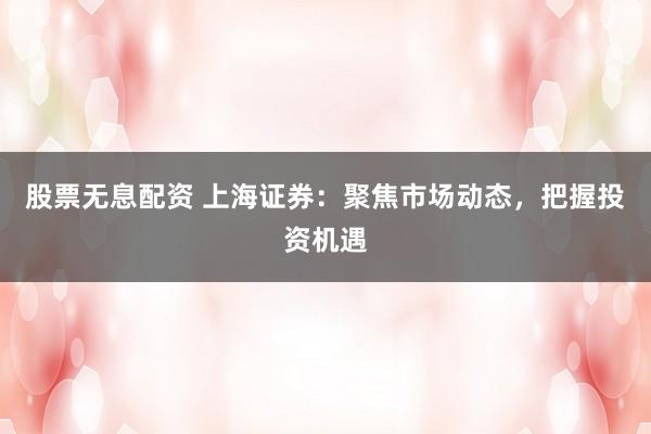 股票无息配资 上海证券：聚焦市场动态，把握投资机遇