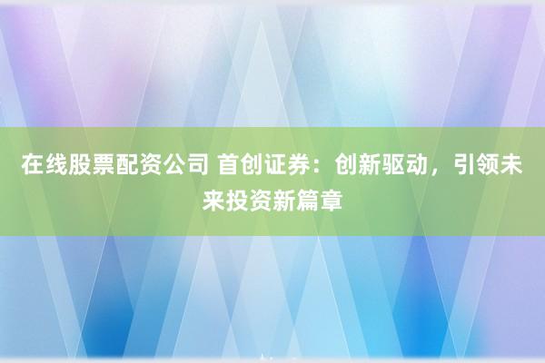 在线股票配资公司 首创证券：创新驱动，引领未来投资新篇章