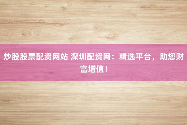 炒股股票配资网站 深圳配资网：精选平台，助您财富增值！