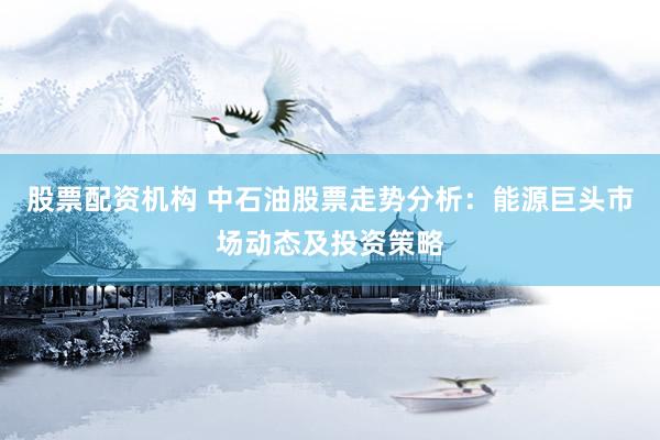股票配资机构 中石油股票走势分析:能源巨头市场动态及投资策略