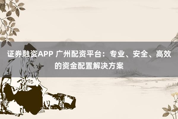 证券融资APP 广州配资平台：专业、安全、高效的资金配置解决方案