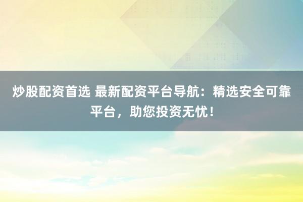 炒股配资首选 最新配资平台导航：精选安全可靠平台，助您投资无忧！