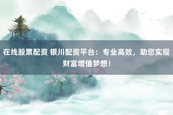 在线股票配资 银川配资平台：专业高效，助您实现财富增值梦想！