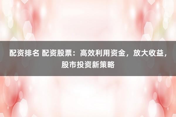 配资排名 配资股票：高效利用资金，放大收益，股市投资新策略