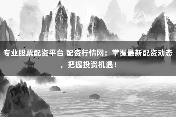 专业股票配资平台 配资行情网：掌握最新配资动态，把握投资机遇！
