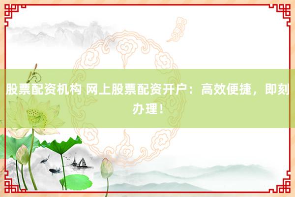 股票配资机构 网上股票配资开户：高效便捷，即刻办理！