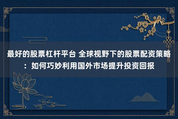 最好的股票杠杆平台 全球视野下的股票配资策略：如何巧妙利用国外市场提升投资回报