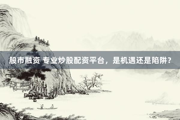 股市融资 专业炒股配资平台，是机遇还是陷阱？