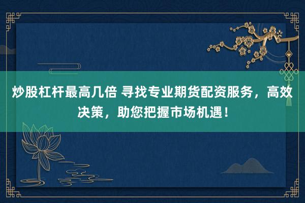 炒股杠杆最高几倍 寻找专业期货配资服务，高效决策，助您把握市场机遇！